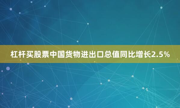 杠杆买股票中国货物进出口总值同比增长2.5%