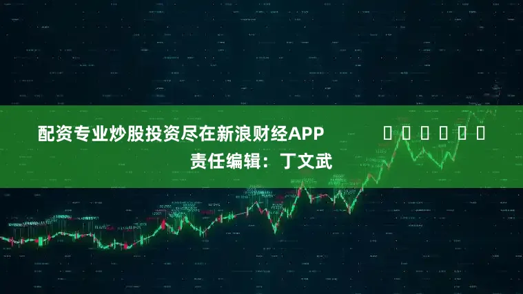 配资专业炒股投资尽在新浪财经APP            						责任编辑：丁文武