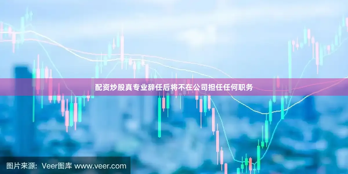 配资炒股真专业辞任后将不在公司担任任何职务
