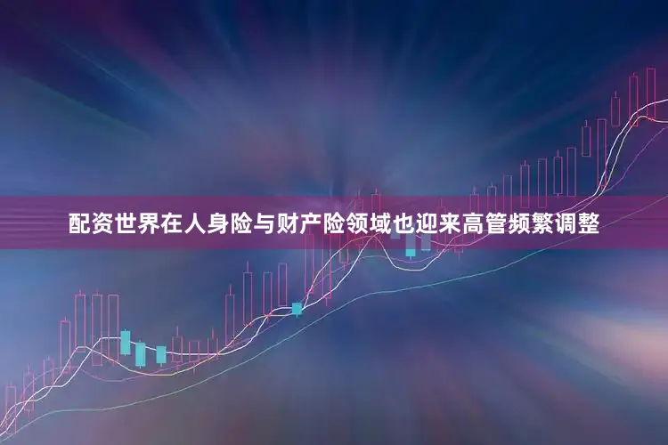 配资世界在人身险与财产险领域也迎来高管频繁调整