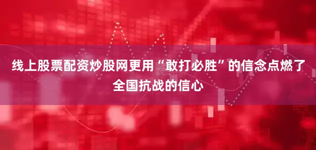 线上股票配资炒股网更用“敢打必胜”的信念点燃了全国抗战的信心