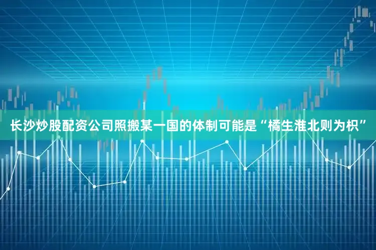长沙炒股配资公司照搬某一国的体制可能是“橘生淮北则为枳”