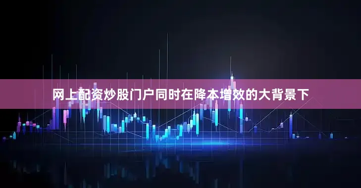 网上配资炒股门户同时在降本增效的大背景下